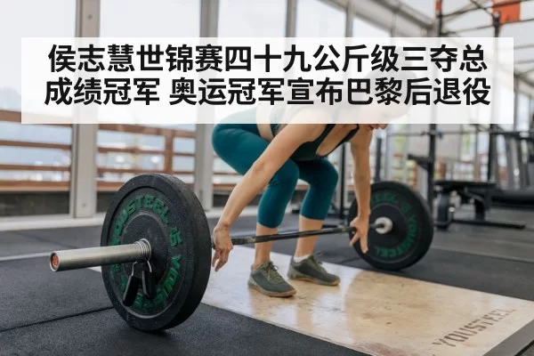 侯志慧世锦赛四十九公斤级三夺总成绩冠军 奥运冠军宣布巴黎后退役