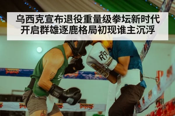 乌西克宣布退役重量级拳坛新时代开启群雄逐鹿格局初现谁主沉浮