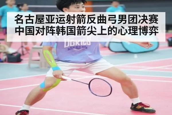 名古屋亚运射箭反曲弓男团决赛中国对阵韩国箭尖上的心理博弈
